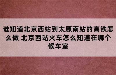 谁知道北京西站到太原南站的高铁怎么做 北京西站火车怎么知道在哪个候车室